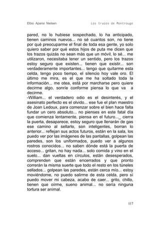 Elbio Aparisi Nielsen               Los trazos de Montrouge


pared, no lo hubiese sospechado, lo ha anticipado,
tienen caminos nuevos... no sé cuantos son, no tiene
por qué preocuparme el final de toda esa gente, yo solo
quiero saber por qué estos hijos de puta me dicen que
los trazos quizás no sean más que un móvil, lo sé... me
utilizaron, necesitaba tener un sentido, pero los trazos
estoy seguro que existen... tienen que existir... son
verdaderamente importantes... tengo que quitarme esta
celda, tengo poco tiempo, el silencio hoy vale oro. El
último me mira, es el que me ha soltado toda la
información... me otea, está por marcharse pero quiere
decirme algo, sonríe conforme piensa lo que va a
decirme.
-William... el verdadero odio es el desinterés, y el
asesinato perfecto es el olvido... ese fue el plan maestro
de Joan Ledoux, para comenzar sobre el bien hace falta
fundar un cero absoluto... no pienses en este fatal día
que comienza lentamente, piensa en el futuro..._ cierra
la puerta, desaparece, estoy seguro que llenarán de gas
ese camino al sellarlo, son inteligentes, borran lo
anterior... reflejan sus actos futuros, están en la sala, los
puedo ver por las imágenes de las pantallas, golpean las
paredes, son los uniformados, puedo ver a algunos
rostros conocidos... no saben dónde está la puerta de
acceso... gritan, no hay nada... solo comida y vino en el
suelo... dan vueltas en círculos, están desesperados,
comprenden que están encerrados y que pronto
correrán la misma suerte que todo el resto en los túneles
sellados... golpean las paredes, están cerca mío... estoy
moviéndome, no puedo salirme de esta celda, pero sí
puedo mover mi cabeza, acabo de caer... grito, chillo,
tienen que oírme, sueno animal... no sería ninguna
tortura ser animal.


                                                          117
 