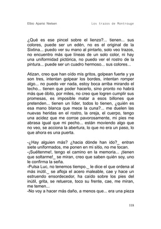 Elbio Aparisi Nielsen             Los trazos de Montrouge




¿Qué es ese pincel sobre el lienzo?... tienen... sus
colores, puede ser un edén, no es el original de la
Sixtina... puedo ver su mano al pintarlo, solo veo trazos,
no encuentro más que líneas de un solo color, ni hay
una uniformidad pictórica, no puedo ver el rostro de la
pintura... puede ser un cuadro hermoso... sus colores...

Atizan, creo que han oído mis gritos, golpean fuerte y ya
son tres, intentan golpear los bordes, intentan romper
algo... no puedo ver nada, estoy boca arriba mirando el
techo... tienen que poder hacerlo, sino pronto no habrá
más que óbito, por miles, no creo que logren cumplir sus
promesas, es imposible matar a esos billones que
pretenden... tienen un líder, todos lo tienen, ¿quién es
esa mano blanca que mece la cuna?... me duelen las
nuevas heridas en el rostro, la oreja, el cuerpo, tengo
una acidez que me corroe pavorosamente, mi pies me
abrasa igual que mi pecho... están moviendo algo que
no veo, se acciona la abertura, lo que no era un paso, lo
que ahora es una puerta.

-¿Hay alguien más? ¿hacia dónde han ido?_ entran
siete uniformados, me ponen en mi sitio, no me tocan.
-¡Suéltenme!, tengo el camino en la memoria... ¡tienen
que soltarme!_ se miran, creo que saben quién soy, uno
le confirma la seña.
-Pulsa Luc, no tenemos tiempo._ le dice el que ordena al
más inútil._ se afloja el acero maleable, cae y hace un
estruendo ensordecedor, ha caído sobre los pies del
inútil, grita, se retuerce, toco su frente, cae, me miran,
me temen...
-No voy a hacer más daño, a menos que... era una pieza


                                                       118
 