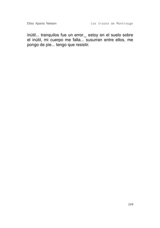 Elbio Aparisi Nielsen              Los trazos de Montrouge


inútil... tranquilos fue un error._ estoy en el suelo sobre
el inútil, mi cuerpo me falla... susurran entre ellos, me
pongo de pie... tengo que resistir.




                                                        119
 