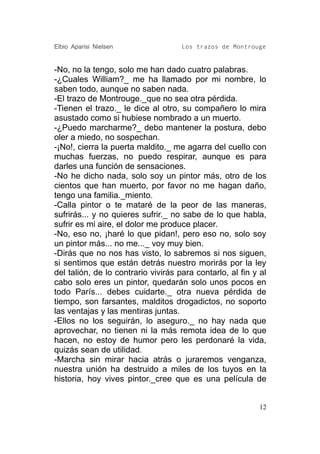 Elbio Aparisi Nielsen                Los trazos de Montrouge


-No, no la tengo, solo me han dado cuatro palabras.
-¿Cuales William?_ me ha llamado por mi nombre, lo
saben todo, aunque no saben nada.
-El trazo de Montrouge._que no sea otra pérdida.
-Tienen el trazo._ le dice al otro, su compañero lo mira
asustado como si hubiese nombrado a un muerto.
-¿Puedo marcharme?_ debo mantener la postura, debo
oler a miedo, no sospechan.
-¡No!, cierra la puerta maldito._ me agarra del cuello con
muchas fuerzas, no puedo respirar, aunque es para
darles una función de sensaciones.
-No he dicho nada, solo soy un pintor más, otro de los
cientos que han muerto, por favor no me hagan daño,
tengo una familia._miento.
-Calla pintor o te mataré de la peor de las maneras,
sufrirás... y no quieres sufrir._ no sabe de lo que habla,
sufrir es mi aire, el dolor me produce placer.
-No, eso no, ¡haré lo que pidan!, pero eso no, solo soy
un pintor más... no me..._ voy muy bien.
-Dirás que no nos has visto, lo sabremos si nos siguen,
si sentimos que están detrás nuestro morirás por la ley
del talión, de lo contrario vivirás para contarlo, al fin y al
cabo solo eres un pintor, quedarán solo unos pocos en
todo París... debes cuidarte._ otra nueva pérdida de
tiempo, son farsantes, malditos drogadictos, no soporto
las ventajas y las mentiras juntas.
-Ellos no los seguirán, lo aseguro._ no hay nada que
aprovechar, no tienen ni la más remota idea de lo que
hacen, no estoy de humor pero les perdonaré la vida,
quizás sean de utilidad.
-Marcha sin mirar hacia atrás o juraremos venganza,
nuestra unión ha destruido a miles de los tuyos en la
historia, hoy vives pintor._cree que es una película de


                                                           12
 