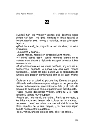 Elbio Aparisi Nielsen             Los trazos de Montrouge




                          22

¿Dónde han ido William? ¡tienes que decirnos hacia
dónde han ido!_ me grita mientras el resto levanta al
herido, quedan seis, no voy a matarlos, tengo que seguir
la pista...
-¿Qué hora es?_ le pregunto a uno de ellos, me mira
extrañado.
-Las cuatro y cuarto...
-Queda menos, han ido en dirección Saint-Michel.
-¿Y cómo sabes eso?_ sonrío mientras pienso en la
manera mas simple y rápida de escapar de estos tubos
envenenados.
-Mi vida transcurre en las venas de París, soy uno de su
anticuerpos, depende la época soy otra cosa menos
agradable..._ cierro los ojos, puedo ver el entramado de
túneles que pueden combinarse con el de Saint-Michel
...
-Quieren ir a la catedral, porque hay túneles antiguos,
utilizan la red subterránea para refugiarse del genocidio,
tienen perfectamente acondicionado éste y el resto de
túneles, lo curioso es cómo el gobierno no advirtió esto.
-Había mucho descontrol William, entre tú y el resto
tenían su tiempo muy ocupado.
-Puede ser... no me fío de nadie... París es corrupta, y
los hilos cada vez tienen más colores en mi cabeza...
debemos... tiene que haber una puerta invisible entre las
otras paredes de la sala magna, ¿no han oído algún
sonido hueco entre los golpes?
-Yo sí, varios, uno de ellos es este, al oír los gritos...


                                                       120
 