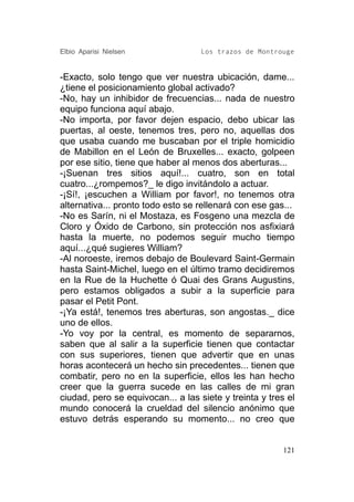 Elbio Aparisi Nielsen               Los trazos de Montrouge


-Exacto, solo tengo que ver nuestra ubicación, dame...
¿tiene el posicionamiento global activado?
-No, hay un inhibidor de frecuencias... nada de nuestro
equipo funciona aquí abajo.
-No importa, por favor dejen espacio, debo ubicar las
puertas, al oeste, tenemos tres, pero no, aquellas dos
que usaba cuando me buscaban por el triple homicidio
de Mabillon en el León de Bruxelles... exacto, golpeen
por ese sitio, tiene que haber al menos dos aberturas...
-¡Suenan tres sitios aquí!... cuatro, son en total
cuatro...¿rompemos?_ le digo invitándolo a actuar.
-¡Sí!, ¡escuchen a William por favor!, no tenemos otra
alternativa... pronto todo esto se rellenará con ese gas...
-No es Sarín, ni el Mostaza, es Fosgeno una mezcla de
Cloro y Óxido de Carbono, sin protección nos asfixiará
hasta la muerte, no podemos seguir mucho tiempo
aquí...¿qué sugieres William?
-Al noroeste, iremos debajo de Boulevard Saint-Germain
hasta Saint-Michel, luego en el último tramo decidiremos
en la Rue de la Huchette ó Quai des Grans Augustins,
pero estamos obligados a subir a la superficie para
pasar el Petit Pont.
-¡Ya está!, tenemos tres aberturas, son angostas._ dice
uno de ellos.
-Yo voy por la central, es momento de separarnos,
saben que al salir a la superficie tienen que contactar
con sus superiores, tienen que advertir que en unas
horas acontecerá un hecho sin precedentes... tienen que
combatir, pero no en la superficie, ellos les han hecho
creer que la guerra sucede en las calles de mi gran
ciudad, pero se equivocan... a las siete y treinta y tres el
mundo conocerá la crueldad del silencio anónimo que
estuvo detrás esperando su momento... no creo que


                                                         121
 