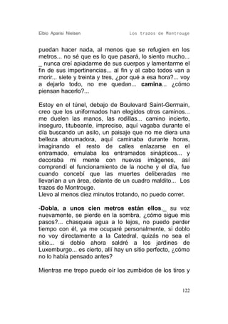 Elbio Aparisi Nielsen               Los trazos de Montrouge


puedan hacer nada, al menos que se refugien en los
metros... no sé que es lo que pasará, lo siento mucho...
_ nunca creí apiadarme de sus cuerpos y lamentarme el
fin de sus impertinencias... al fin y al cabo todos van a
morir... siete y treinta y tres, ¿por qué a esa hora?... voy
a dejarlo todo, no me quedan... camina... ¿cómo
piensan hacerlo?...

Estoy en el túnel, debajo de Boulevard Saint-Germain,
creo que los uniformados han elegidos otros caminos...
me duelen las manos, las rodillas... camino incierto,
inseguro, titubeante, impreciso, aquí vagaba durante el
día buscando un asilo, un paisaje que no me diera una
belleza abrumadora, aquí caminaba durante horas,
imaginando el resto de calles enlazarse en el
entramado, emulaba los entramados sinápticos... y
decoraba mi mente con nuevas imágenes, así
comprendí el funcionamiento de la noche y el día, fue
cuando concebí que las muertes deliberadas me
llevarían a un área, delante de un cuadro maldito... Los
trazos de Montrouge.
Llevo al menos diez minutos trotando, no puedo correr.

-Dobla, a unos cien metros están ellos._ su voz
nuevamente, se pierde en la sombra, ¿cómo sigue mis
pasos?... chasquea agua a lo lejos, no puedo perder
tiempo con él, ya me ocuparé personalmente, si doblo
no voy directamente a la Catedral, quizás no sea el
sitio... si doblo ahora saldré a los jardines de
Luxemburgo... es cierto, allí hay un sitio perfecto, ¿cómo
no lo había pensado antes?

Mientras me trepo puedo oír los zumbidos de los tiros y


                                                         122
 