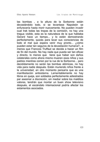 Elbio Aparisi Nielsen            Los trazos de Montrouge


las bombas , a la altura de la Sorbonne están
devastándolo todo, si se levantase Napoleón se
enfurecería hasta morir nuevamente. No pueden invadir
cual Irak todas las tropas de la comisión, no hay una
tregua visible, esta es la naturaleza de la que hablaba
Gerard hace un tiempo... y lo están demostrando
perfectamente, quizás para lavar sus consciencias de
todo el mal que espera venir muy pronto... ¿cómo
pueden estar tan seguros de la devastación humana?.. a
menos que Francois Truffaut se decida a hacer un film
de fin del mundo. No hay nada que pueda ser tan eficaz
y directo, lo menos que tiene que haber son daños
colaterales como ahora mismo mueren esos niños y sus
padres mientras corren por la rue de la Sorbonne... pero
decididamente no serán las bombas atómicas, no hay
vida para nadie después. Están muriendo niños frente a
la universidad, en otro momento pensaría que es una
manifestación antisistema. Lamentablemente no hay
libros en queja, son soldados perfectamente adiestrados
par asesinar a discreción, sin mediar sobre los malditos
valores, tendrán que montar un buen show televisivo
después, el escándalo internacional podría afectar los
estamentos asociados.




                                                     123
 