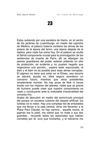 Elbio Aparisi Nielsen             Los trazos de Montrouge




                          23


Estoy subiendo por una escalera de hierro, en el centro
de los jardines de Luxemburgo, en medio del capricho
de Médicis, el palacio todavía contiene las almas de los
presos de la época del terror, una época alejada de la
réplica, pero nada fue como hoy. En el palacio se oculta
el Sénat componente crucial para la promulgación de las
sentencias de muerte de París, allí se albergan los
peores guardianes del poder, estarán pidiendo un sitio
de protección, es evidente y no pueden negarlo que
negociaron una porción... espero estar equivocado, el
bien y el bien no es posible para esas almas corruptas.
El pigmeo no tiene que estar en el Elíseo, esa escoria
se salvará, quizás no, ellos seguro acordaron un
convenio futuro, mientras que otros presidentes
simplemente morirán. No hay arcas de Noé ni naves
éxodo con los mejores del planeta, nadie que se precie
de humano puede creer que nuestro conocimiento es
vasto y concluyente ante la irrefutable irracionalidad del
universo frío.
Acabo de descubrir en medio del semicírculo principal
del parque un escalera cubierta del césped artificial, los
turistas no lo notan. Hay una compleja red de entubados
que me llevan a la sala central, otros me llevarían a la
Place Paul Claudel, no hay camino... aquella noche, el
pigmeo me lo pidió, me clamó que no mate a sus dos
guardias... recuerdo todos los asesinatos que habían
cometido por él, tuve que lincharlos, y al retirarme me


                                                       124
 