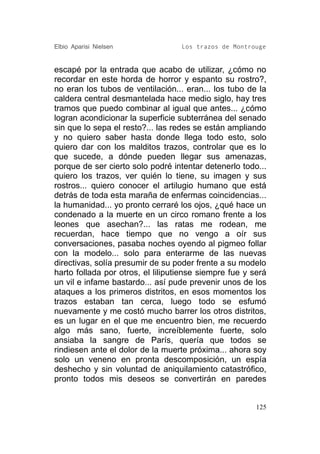 Elbio Aparisi Nielsen              Los trazos de Montrouge


escapé por la entrada que acabo de utilizar, ¿cómo no
recordar en este horda de horror y espanto su rostro?,
no eran los tubos de ventilación... eran... los tubo de la
caldera central desmantelada hace medio siglo, hay tres
tramos que puedo combinar al igual que antes... ¿cómo
logran acondicionar la superficie subterránea del senado
sin que lo sepa el resto?... las redes se están ampliando
y no quiero saber hasta donde llega todo esto, solo
quiero dar con los malditos trazos, controlar que es lo
que sucede, a dónde pueden llegar sus amenazas,
porque de ser cierto solo podré intentar detenerlo todo...
quiero los trazos, ver quién lo tiene, su imagen y sus
rostros... quiero conocer el artilugio humano que está
detrás de toda esta maraña de enfermas coincidencias...
la humanidad... yo pronto cerraré los ojos, ¿qué hace un
condenado a la muerte en un circo romano frente a los
leones que asechan?... las ratas me rodean, me
recuerdan, hace tiempo que no vengo a oír sus
conversaciones, pasaba noches oyendo al pigmeo follar
con la modelo... solo para enterarme de las nuevas
directivas, solía presumir de su poder frente a su modelo
harto follada por otros, el liliputiense siempre fue y será
un vil e infame bastardo... así pude prevenir unos de los
ataques a los primeros distritos, en esos momentos los
trazos estaban tan cerca, luego todo se esfumó
nuevamente y me costó mucho barrer los otros distritos,
es un lugar en el que me encuentro bien, me recuerdo
algo más sano, fuerte, increíblemente fuerte, solo
ansiaba la sangre de París, quería que todos se
rindiesen ante el dolor de la muerte próxima... ahora soy
solo un veneno en pronta descomposición, un espía
deshecho y sin voluntad de aniquilamiento catastrófico,
pronto todos mis deseos se convertirán en paredes


                                                        125
 