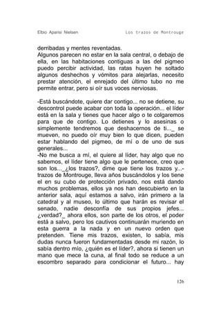 Elbio Aparisi Nielsen             Los trazos de Montrouge


derribadas y mentes reventadas.
Algunos parecen no estar en la sala central, o debajo de
ella, en las habitaciones contiguas a las del pigmeo
puedo percibir actividad, las ratas huyen he soltado
algunos deshechos y vómitos para alejarlas, necesito
prestar atención, el enrejado del último tubo no me
permite entrar, pero si oír sus voces nerviosas.

-Está buscándote, quiere dar contigo... no se detiene, su
descontrol puede acabar con toda la operación... el líder
está en la sala y tienes que hacer algo o te colgaremos
para que de contigo. Lo detienes y lo asesinas o
simplemente tendremos que deshacernos de ti..._ se
mueven, no puedo oír muy bien lo que dicen, pueden
estar hablando del pigmeo, de mí o de uno de sus
generales...
-No me busca a mí, el quiere al líder, hay algo que no
sabemos, el líder tiene algo que le pertenece, creo que
son los..._¿los trazos?, dime que tiene los trazos y...-
trazos de Montrouge, lleva años buscándolos y los tiene
el en su cubo de protección privado, nos está dando
muchos problemas, ellos ya nos han descubierto en la
anterior sala, aquí estamos a salvo, irán primero a la
catedral y al museo, lo último que harán es revisar el
senado, nadie desconfía de sus propios jefes...
¿verdad?_ ahora ellos, son parte de los otros, el poder
está a salvo, pero los cautivos continuarán muriendo en
esta guerra a la nada y en un nuevo orden que
pretenden. Tiene mis trazos, existen, lo sabía, mis
dudas nunca fueron fundamentadas desde mi razón, lo
sabía dentro mío, ¿quién es el líder?, ahora si tienen un
mano que mece la cuna, al final todo se reduce a un
escombro separado para condicionar el futuro... hay


                                                      126
 