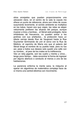 Elbio Aparisi Nielsen             Los trazos de Montrouge


otros enrejados que pueden proporcionarme una
ubicación clara, en el centro de la sala la cúpula me
ofrece un punto de referencia, ahora son miles de voces
susurrando levemente, el sonido ambiente se multiplica
en los tubos, hacen eco que viajan, las ratas se alejan
velozmente prefieren las afueras del parque, aunque
mueran a tiros y bombas... el Sénat está protegido, tiene
inhibidores de frecuencia, no pueden entrar a los
jardines con sus artefactos... la protección hace un
efecto cerrojo desde Rue de Vaugirard hasta la Rue
Guynemer terminando de unir el cerco con la Rue de
Médicis, el capricho de María era que el palacio del
Sénat tenga el nombre de su pueblo natal, pero no fue
así, pese a todos sus deseos solo quedó una calle con
su nombre... el peor de los males es la indiferencia.
Veo un reloj gigante, son las cuatro y treinta y cinco...
tengo poco tiempo... debo encontrar la forma de ingresar
por alguna abertura o conducto al menos a una de las
habitaciones.

La paciencia enferma la mente sana, la máquina al
operar sin algoritmos de matemática compleja hace de
sí mismo una central eléctrica con movimiento.




                                                      127
 