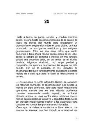 Elbio Aparisi Nielsen            Los trazos de Montrouge




                          24


Huele a humo de puros, sonríen y charlan mientras
beben, es una fiesta en conmemoración de la acción de
todos los clanes del mundo para restablecer un
ordenamiento, según ellos sobre el caos global, un caos
provocado por sus garras metódicas y sus antiguas
generaciones. Ellos no son esos niños que están
muriendo a tiros ahora mismo en las calles de mi urbe,
donde la sangre se derrama e ingresa en mis túneles,
quizás sea deberían estar, en las venas de mi ciudad
perdida, irrigando vitalidad... no tengo piedad y
compasión por quienes desconocen las reglas de este
mundo. Eso no lo enseñan en las unidades de
enseñanza del buen funcionamiento ciudadano u obrero
repleto de títulos, que para el caso es exactamente lo
mismo.

-...Los recursos no serán alterados Ricard, se suprimen
los recursos humanos, la reconstrucción nos llevará al
menos un siglo completo, pero para estar nuevamente
operativos calculo que en una década podremos
controlar nuevamente nuestro espacio, ya no habrá
bloques unidos, ni unos contra otros, seremos mucho
menos para repartirnos la nueva y agradable torta, luego
del proceso inicial cuando suelten a los autómatas para
construir los nuevos templos seremos intocables.
-Creo que la violencia comienza a tener efecto, me
acaban de informar que han matado a la totalidad del


                                                     128
 