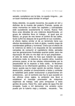 Elbio Aparisi Nielsen              Los trazos de Montrouge


senado, cumplieron con la lista, no queda ninguno... ¡es
un buen momento para brindar mi amigo!

Estoy dolorido, no puedo moverme, los puedo oír reír y
disfrutar de la muerte del poderío Francés, quizás en
estos momentos en todas las capitales y subcapitales
esté sucediendo exactamente lo mismo, Nueva York
lleva unas décadas de una violencia desenfrenada, un
grupo de violentos lleva mi trabajo... al igual que en
Moscú, un grupo de neo tienen el control de las calles,
Quito sufrió los ataques de la guerrilla en sus ciudades...
el efecto réplica similar al de un terremoto tiene sus
efectos devastadores en todo el globo, nuestro mapa de
coordenadas gráficas y humanas. Creía que el efecto de
la violencia se debía a la respuesta de las sociedades
cansadas de consumir el capitalismo idiota, pensaba
que las generaciones frustradas querían poder, pero me
equivoqué. Mi odio no me dejó ver lo que preparaban...
el odio de todos ellos no hizo que notarán las capas
anteriores nada, la violencia es nuestra alma, nuestros
primeros pasos, el de las células mitocondriales por la
perpetuidad de la especie a toda costa... lo llevamos
instalados en la información genética, no hay nada que
hacer, quizás sea la mejor opción de cambio, limpiar la
destrucción, ampliar el conocimiento a todos y controlar
la natalidad para poder evolucionar a proporciones sin
ambiciones... por el contrario eso fue lo que sucedió en
los últimos cinco siglos, la ambición nos llevó a
establecer el mensaje procreador de máquinas
orgánicas de trabajo, solo para enriquecer a esos
gordos de puros. Hace frío, caen gotas de agua fría del
enrejado, huelo a mil demonios, me arrastro como
puedo por la tubería vieja y oxidada... recuerdo... "los


                                                        129
 