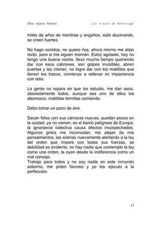 Elbio Aparisi Nielsen             Los trazos de Montrouge


miles de años de mentiras y engaños, está alucinando,
se creen fuertes.

No hago sonidos, no quiero líos, ahora mismo me alejo
recto, pero si me siguen morirán. Estoy agotado, hoy no
tengo una buena noche, llevo mucho tiempo queriendo
dar con esos cabrones, son golpes invisibles, abren
puertas y las cierran, no logro dar con los malditos que
tienen los trazos, comienzo a rellenar mi impaciencia
con odio.

La gente no repara en que los estudio, me dan asco,
absolutamente todos, aunque sea uno de ellos los
aborrezco, malditas termitas comiendo.

Debo tomar un poco de aire.

Sacan fotos con sus cámaras nuevas, quedan pocos en
la cuidad, ya no vienen, es el barrio peligroso de Europa,
la ignorancia colectiva causa efectos insospechados.
Algunos gritos me incomodan, me alejan de mis
pensamientos, las sirenas nuevamente alertando a la ley
del orden que impere con todas sus fuerzas, se
debilidad es evidente, no hay nadie que contemple la ley
como una orden, la oyen desde la indiferencia como un
mal consejo.
Trabajo para todos y no soy nadie en este inmundo
soborno, me piden favores y yo los ejecuto a la
perfección.




                                                        13
 