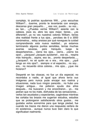 Elbio Aparisi Nielsen             Los trazos de Montrouge


complejo, tú podrías ayudarnos Will... ¿nos escuchas
William?... duerme, pronto te levantarás con energía,
descansa gran pequeño... _ esa voz, puedo... su voz...
es tan... -¿Puedes verme William?, asiente con la
cabeza, esos es, abre los ojos mejor, tienes... ¿es
diferente?...ya no ves nuestros colores William, tienes
otra realidad frente a tus ojos... percibes de 0 a 3000
nanómetros... estoy ansioso por qué navegues la cuidad
comprendiendo esta nueva realidad... ya estamos
terminando algunos puntos sensibles, tenías muchas
averías      severas,   pero     tranquilo,   luego    te
despertaremos... cierra los ojos... cierra... ¡cierra los
ojos!... ¡Jacques! ¡Jacques ayúdame!... eso es... respira
más tranquilo... aspira, eso es... pronto despertarás..._
¿Jacques?, no sé quién es o era... mis ojos... ¿qué
tengo en mis ojos?... siempre vi el espectro... no soy...
era... no recuerdo otros colores... mis ojos... ¿que me
hicieron?

Desperté en las cloacas, no fue un día especial, no
recordaba a nadie, al igual que ahora tenía sus
imágenes pero nunca pude encajar sus rostros y
situaciones, nada tuvo ningún parecido... no hubo una
imagen antigua... me pidieron ayuda dos años
después... me buscaron y me encontraron... yo... me
pedían que no los mate, disfrutaba de las sensaciones...
verlos tan asustados y expectantes, cagándose mientras
les cortaba los brazos me sugerían estudios, estudios
que se prolongaron satisfaciendo otros gustos... me
gustaba verlos sonreírme para que tenga piedad, fue
cuando los trazos me dieron una respuesta certera de
mi existencia... aunque nunca tuve bien claro lo que
significaban realmente.


                                                      131
 