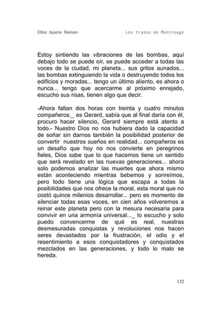 Elbio Aparisi Nielsen             Los trazos de Montrouge




Estoy sintiendo las vibraciones de las bombas, aquí
debajo todo se puede oír, se puede acceder a todas las
voces de la ciudad, mi planeta... sus gritos aunados...
las bombas extinguiendo la vida o destruyendo todos los
edificios y moradas... tengo un último aliento, es ahora o
nunca... tengo que acercarme al próximo enrejado,
escucho sus risas, tienen algo que decir.

-Ahora faltan dos horas con treinta y cuatro minutos
compañeros._ es Gerard, sabía que al final daría con él,
procuro hacer silencio, Gerard siempre está atento a
todo.- Nuestro Dios no nos hubiera dado la capacidad
de soñar sin darnos también la posibilidad posterior de
convertir nuestros sueños en realidad... compañeros es
un desafío que hoy no nos convierte en peregrinos
fieles, Dios sabe que lo que hacemos tiene un sentido
que será revelado en las nuevas generaciones... ahora
solo podemos analizar las muertes que ahora mismo
están aconteciendo mientras bebemos y sonreímos,
pero todo tiene una lógica que escapa a todas la
posibilidades que nos ofrece la moral, esta moral que no
costó quince milenios desarrollar... pero es momento de
silenciar todas esas voces, en cien años volveremos a
reinar este planeta pero con la mesura necesaria para
convivir en una armonía universal..._ lo escucho y solo
puedo convencerme de qué es real, nuestras
desmesuradas conquistas y revoluciones nos hacen
seres devastados por la frustración, el odio y el
resentimiento a esos conquistadores y conquistados
mezclados en las generaciones, y todo lo malo se
hereda.



                                                       132
 