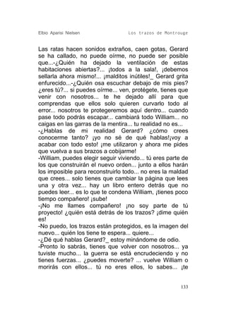 Elbio Aparisi Nielsen              Los trazos de Montrouge


Las ratas hacen sonidos extraños, caen gotas, Gerard
se ha callado, no puede oírme, no puede ser posible
que...-¿Quién ha dejado la ventilación de estas
habitaciones abiertas?... ¡todos a la sala!, ¡debemos
sellarla ahora mismo!... ¡malditos inútiles!_ Gerard grita
enfurecido...-¿Quién osa escuchar debajo de mis pies?
¿eres tú?... si puedes oírme... ven, protégete, tienes que
venir con nosotros... te he dejado allí para que
comprendas que ellos solo quieren curvarlo todo al
error... nosotros te protegeremos aquí dentro... cuando
pase todo podrás escapar... cambiará todo William... no
caigas en las garras de la mentira... tu realidad no es...
-¿Hablas de mi realidad Gerard? ¿cómo crees
conocerme tanto? ¡yo no sé de qué hablas!¡voy a
acabar con todo esto! ¡me utilizaron y ahora me pides
que vuelva a sus brazos a cobijarme!
-William, puedes elegir seguir viviendo... tú eres parte de
los que construirán el nuevo orden... junto a ellos harán
los imposible para reconstruirlo todo... no eres la maldad
que crees... solo tienes que cambiar la página que lees
una y otra vez... hay un libro entero detrás que no
puedes leer... es lo que te condena William, ¡tienes poco
tiempo compañero! ¡sube!
-¡No me llames compañero! ¡no soy parte de tú
proyecto! ¿quién está detrás de los trazos? ¡dime quién
es!
-No puedo, los trazos están protegidos, es la imagen del
nuevo... quién los tiene te espera... quiere...
-¿Dé qué hablas Gerard?_ estoy minándome de odio.
-Pronto lo sabrás, tienes que volver con nosotros... ya
tuviste mucho... la guerra se está encrudeciendo y no
tienes fuerzas... ¿puedes moverte? ... vuelve William o
morirás con ellos... tú no eres ellos, lo sabes... ¡te


                                                        133
 