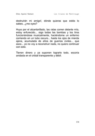 Elbio Aparisi Nielsen             Los trazos de Montrouge


destruirán mi amigo!, dónde quieras que estés lo
sabes...¿me oyes?

Huyo por el alcantarillado, las ratas corren delante mío,
estoy enfurecido... oigo todas las bombas y los tiros
funcionándose musicalmente, haciéndome un enfermo
corriendo en un tubo oscuro... hasta los ojos de mierda
ajena, acumulada de años de guerras civiles... que
asco... yo no voy a reconstruir nada, no quiero continuar
con esto.

Tienen dinero y ya suponen lograrlo todo, escoria
anidada en el cristal transparente y débil.




                                                      134
 