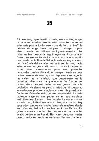 Elbio Aparisi Nielsen             Los trazos de Montrouge




                          25


Primero tengo que invadir su sala, son muchos, lo que
tardaría en matarlos, ese importantísimo tiempo se me
esfumaría para aniquilar solo a una de las... ¿miles? de
células, no tengo tiempo, ni para mi cuerpo ni para
ellos... pueden ser millones en lugares remotos... las
ratas me han dejado de seguir, oyen los disparos aquí
fuera... no me cobijo de los tiros, corro todo lo rápido
que puedo por la Rue de Seine, la calle es angosta, miro
por la cúpula del senado que está detrás mío, nadie
sabe lo que se gesta allí dentro... nunca lo supieron,
todas esas aprobaciones para sus ganancias
personales... están clavando un cuerpo muerto en unos
de los barrotes de acero que se disponen a los largo de
las calles, es un símbolo que desconozco, es la
brutalidad abierta con la que operan las fuerzas del
orden, ahora descontroladas en una guerra contra la
población. No siento los pies, la mitad de mi cuerpo no
lo siento pero puedo correr, la noche es mía ya estoy en
Boulevard Saint-Germain, parecen zombis del cine más
grotesco cayendo sin poder comer sus cerebros
instruidos de soldados... hijos de puta, los comería vivos
a cada uno, follándome a sus hijas, son unos... hay
apostados grupos comandos lanzando muebles desde
los balcones, todos los coches están en llamas, los
gritos suenan como las olas que rompen en la orilla,
acabo de doblar en Rue du Bac, caen personas inertes
como maniquíes desde las ventanas, Hartwood arde en


                                                       135
 