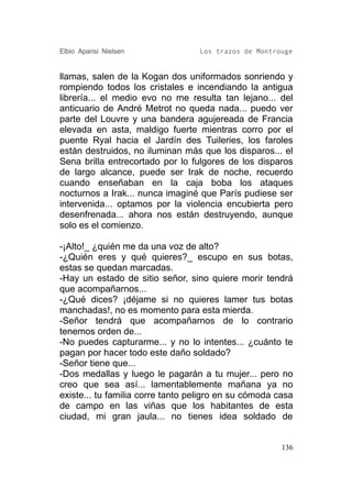 Elbio Aparisi Nielsen             Los trazos de Montrouge


llamas, salen de la Kogan dos uniformados sonriendo y
rompiendo todos los cristales e incendiando la antigua
librería... el medio evo no me resulta tan lejano... del
anticuario de André Metrot no queda nada... puedo ver
parte del Louvre y una bandera agujereada de Francia
elevada en asta, maldigo fuerte mientras corro por el
puente Ryal hacia el Jardín des Tuileries, los faroles
están destruidos, no iluminan más que los disparos... el
Sena brilla entrecortado por lo fulgores de los disparos
de largo alcance, puede ser Irak de noche, recuerdo
cuando enseñaban en la caja boba los ataques
nocturnos a Irak... nunca imaginé que París pudiese ser
intervenida... optamos por la violencia encubierta pero
desenfrenada... ahora nos están destruyendo, aunque
solo es el comienzo.

-¡Alto!_ ¿quién me da una voz de alto?
-¿Quién eres y qué quieres?_ escupo en sus botas,
estas se quedan marcadas.
-Hay un estado de sitio señor, sino quiere morir tendrá
que acompañarnos...
-¿Qué dices? ¡déjame si no quieres lamer tus botas
manchadas!, no es momento para esta mierda.
-Señor tendrá que acompañarnos de lo contrario
tenemos orden de...
-No puedes capturarme... y no lo intentes... ¿cuánto te
pagan por hacer todo este daño soldado?
-Señor tiene que...
-Dos medallas y luego le pagarán a tu mujer... pero no
creo que sea así... lamentablemente mañana ya no
existe... tu familia corre tanto peligro en su cómoda casa
de campo en las viñas que los habitantes de esta
ciudad, mi gran jaula... no tienes idea soldado de


                                                       136
 