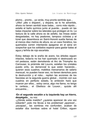 Elbio Aparisi Nielsen             Los trazos de Montrouge


plomo... pronto... ya verás, muy pronto sentirás que...
-¡Alto! ¡alto o disparo!_ y dispara, se lo he advertido,
ahora no tienen sentido esas balas... corro más rápido...
estalla el baño químico junto al puente... puedo oír las
balas impactar sobre los laterales que protegen al río. La
textura de la calle ahora es de asfalto, las líneas están
desgastadas, no hay peatones, tampoco ciclistas y el
túnel que desemboca en Saint-Honoré suelta llamas de
al menos diez metros de altura, es un caos frenético, los
quemados corren intentando apagarse en el sena sin
sospechar que los soldados esperar para gastar balas al
agua y teñirla de rojo escarlata.

Estoy debajo de la araña de acero, los árboles siguen
intactos, todavía no los han quemado ni destrozado en
mil pedazos, están demoliendo el Arc de Triomphe du
Carrouser, la pirámide del Louvre, estallan los cristales
puedo oírlo, es demencial lo que están haciendo...
quieren esos cuadros, malditos mercenarios de salario
mensual, no pueden hacer eso, no tienen derechos para
la destrucción y el robo... repiten las acciones de los
fascistas en la segunda guerra global... morirán con sus
cuadros en perfecto estado, la ambición hará que
mueran por ellos... estoy cerca, algo me llama, no tengo
la certeza... el Obelisco de Louxor... quizás allí
encuentre...

-En el segundo escalón a tu izquierda hay un hierro,
despégalo._ su voz.
-¿Dónde estás maldito? ¿quieres aparecer de una vez
cobarde? ¡solo me llevas a los problemas! ¡aparece!...
¡escapas!_ las sombras me confunden, acaban de
estallar dos bombas sobre el hotel Crillon, siguen


                                                       137
 