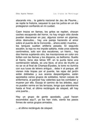 Elbio Aparisi Nielsen                 Los trazos de Montrouge


atacando mis... la galería nacional de Jeu de Paume...
se repite la historia, saquean lo que los judíos en un día
protegieron confiando en mi cuidad.

Caen trozos en llamas, los gritos se repiten, chocan
coches escapando del horror, no hay ningún sitio donde
puedan descansar en paz, algunos corren en pijamas,
otros desnudos... hay una pareja haciendo el amor
sobre el puente de la Concorde... ahora están muertos...
los tanques sueltan artillería pesada. El segundo
escalón, la reja no me impide saltarla, mide unos setenta
centímetros, solo son dos escalones, un hierro... hay
dos hierros sujetando otro, las inscripciones en color oro
brillan con las llamas y los disparos, es bellísimo. Suelto
el hierro, tiene dos letras WF, en la punta tiene una
combinación tallada, es una llave, el arco de triunfo ya
no se ve al final de Champs-Elysées, la torre no ilumina
con sus luces de letrero antiguo... debo ir al parque, allí
vienen más tropas por el puente, las rejas del jardín
están dobladas y sus aceros desperdigados, están
apostados varios grupos de soldados, tienen carpas de
enfermería, al parecer hay valientes que los combaten y
mueren por ello. Escojo el camino de los árboles, aquí
no pueden verme en las terrazas, tengo que adentrarme
hasta el final, el último rectángulo de césped, allí hay
una puerta...

Hay un grupo de gente apostado, ¿qué hacen
escondidos aquí?, ya los han visto, siento los pasos
firmes de varios grupos armados.

... el último rectángulo de césped.



                                                          138
 