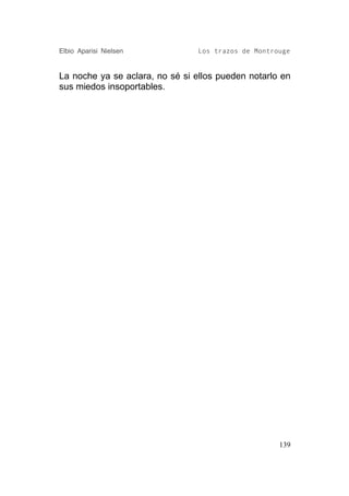 Elbio Aparisi Nielsen            Los trazos de Montrouge


La noche ya se aclara, no sé si ellos pueden notarlo en
sus miedos insoportables.




                                                     139
 