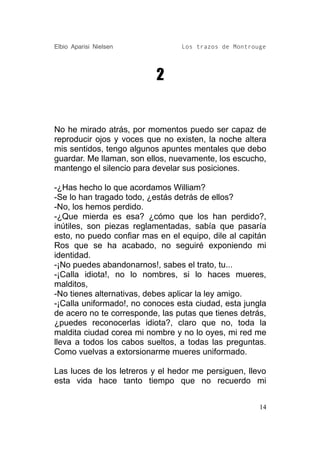 Elbio Aparisi Nielsen            Los trazos de Montrouge




                           2


No he mirado atrás, por momentos puedo ser capaz de
reproducir ojos y voces que no existen, la noche altera
mis sentidos, tengo algunos apuntes mentales que debo
guardar. Me llaman, son ellos, nuevamente, los escucho,
mantengo el silencio para develar sus posiciones.

-¿Has hecho lo que acordamos William?
-Se lo han tragado todo, ¿estás detrás de ellos?
-No, los hemos perdido.
-¿Que mierda es esa? ¿cómo que los han perdido?,
inútiles, son piezas reglamentadas, sabía que pasaría
esto, no puedo confiar mas en el equipo, dile al capitán
Ros que se ha acabado, no seguiré exponiendo mi
identidad.
-¡No puedes abandonarnos!, sabes el trato, tu...
-¡Calla idiota!, no lo nombres, si lo haces mueres,
malditos,
-No tienes alternativas, debes aplicar la ley amigo.
-¡Calla uniformado!, no conoces esta ciudad, esta jungla
de acero no te corresponde, las putas que tienes detrás,
¿puedes reconocerlas idiota?, claro que no, toda la
maldita ciudad corea mi nombre y no lo oyes, mi red me
lleva a todos los cabos sueltos, a todas las preguntas.
Como vuelvas a extorsionarme mueres uniformado.

Las luces de los letreros y el hedor me persiguen, llevo
esta vida hace tanto tiempo que no recuerdo mi


                                                      14
 