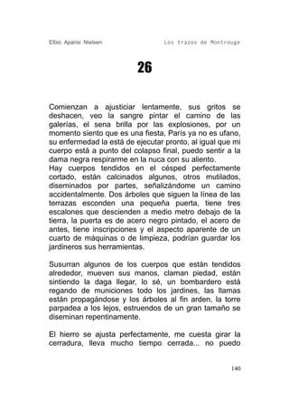 Elbio Aparisi Nielsen             Los trazos de Montrouge




                          26

Comienzan a ajusticiar lentamente, sus gritos se
deshacen, veo la sangre pintar el camino de las
galerías, el sena brilla por las explosiones, por un
momento siento que es una fiesta, París ya no es ufano,
su enfermedad la está de ejecutar pronto, al igual que mi
cuerpo está a punto del colapso final, puedo sentir a la
dama negra respirarme en la nuca con su aliento.
Hay cuerpos tendidos en el césped perfectamente
cortado, están calcinados algunos, otros mutilados,
diseminados por partes, señalizándome un camino
accidentalmente. Dos árboles que siguen la línea de las
terrazas esconden una pequeña puerta, tiene tres
escalones que descienden a medio metro debajo de la
tierra, la puerta es de acero negro pintado, el acero de
antes, tiene inscripciones y el aspecto aparente de un
cuarto de máquinas o de limpieza, podrían guardar los
jardineros sus herramientas.

Susurran algunos de los cuerpos que están tendidos
alrededor, mueven sus manos, claman piedad, están
sintiendo la daga llegar, lo sé, un bombardero está
regando de municiones todo los jardines, las llamas
están propagándose y los árboles al fin arden, la torre
parpadea a los lejos, estruendos de un gran tamaño se
diseminan repentinamente.

El hierro se ajusta perfectamente, me cuesta girar la
cerradura, lleva mucho tiempo cerrada... no puedo


                                                      140
 