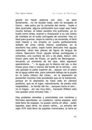 Elbio Aparisi Nielsen               Los trazos de Montrouge


girarla sin hacer palanca con otro... se abre
lentamente... no he tocado nada, solo he encajado el
hierro... sale polvo por la corriente del viento... huele a
óleo quemado, alguna combustión tuvo lugar aquí hace
mucho tiempo, el hedor penetra mis pulmones, ya no
huelo como antes, suenan y chasquean a su vez restos
de cristales en el suelo corrugado de concreto. Hay un
farol para quemar, raspo la mecha y se enciende, el farol
está intacto y me enseña un cuarto perfectamente
sellado de unos veinte metros cuadrados, en el
escritorio hay polvo, soplo fuerte descubro tres agujas
redondas, otras tres planas de figura de lengua de
víbora, Speculum Oculi, agujas lanzas puntiagudas y
cortantes, una cuchara de oro y de plata, bisturí, otro
bisturí pero este de Poyet, un garfio de Berengeuer...
recuerdo un momento de los ojos, ellos siguieron
operándome... "... la aguja por lo blanco del ojo, a dos
líneas poco más o menos del borde de la córnea... una
vez ganada la parte superior de... apoyar con el plano
de la aguja sobre ella, para colocarla debajo de la pupila
en la parte inferior del vítreo... en la depresión se
presentan muchos más accidentes que en la extracción,
porque en la depresión se hace todo en cámara
posterior, que es el lugar, naturalmente, de partes más
respetables... la herida del iris... Jacques toma el otro...
no lo hagas... así vas muy bien... tranquilo William solo
nos quedan unos minutos más..."

Hay probetas cerradas y precintadas con nombres y
fórmulas apuntadas, un cuaderno, varios espejos, esto
está lleno de espejos, no puedo verme en ellos... están
tapados, tapo otros, no quiero verlos... un armario del
siglo XVII está lleno de papeles manchados, la letra se


                                                         141
 