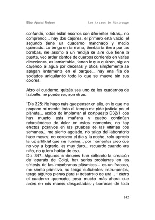 Elbio Aparisi Nielsen             Los trazos de Montrouge


confunde, todos están escritos con diferentes letras... no
comprendo... hay dos cajones, el primero está vacío, el
segundo tiene un cuaderno manchado y medio
quemado. Lo tengo en la mano, tiembla la tierra por las
bombas, me asomo a un rendija de aire que tiene la
puerta, veo arder cientos de cuerpos corriendo en varias
direcciones, es lamentable, tienen lo que quieren, siguen
cayendo al agua por decenas y otros simplemente se
apagan lentamente en el parque... hay una fila de
soldados aniquilando todo lo que se mueve sin sus
colores.

Abro el cuaderno, quizás sea uno de los cuadernos de
Isabelle, no puede ser, son otros.

“Día 325: No hago más que pensar en ello, en lo que me
propone mi mente, todo el tiempo me pide justicia por el
planeta... acabo de implantar el compuesto D32/1 dos
han muerto esta mañana y cuatro continúan
retorciéndose de dolor en estos momentos, no hay
efectos positivos en las pruebas de las últimas dos
semanas... me siento agotado, no salgo del laboratorio
hace meses, no conozco el día y la noche, solo aprecio
la luz artificial que me ilumina... por momentos creo que
no voy a lograrlo, es muy duro... recuerdo cuando era
niño, no quiero hablar de eso.
Día 347: Algunos embriones han salteado la creación
del aparato de Golgi, hay serios problemas en las
síntesis de las membranas plásmicas... es un fracaso,
me siento primitivo, no tengo suficientes instrumentos,
tengo algunos planos para el desarrollo de una... " cierro
el cuaderno quemado, pesa mucho más ahora que
antes en mis manos desgastadas y borradas de toda


                                                       142
 
