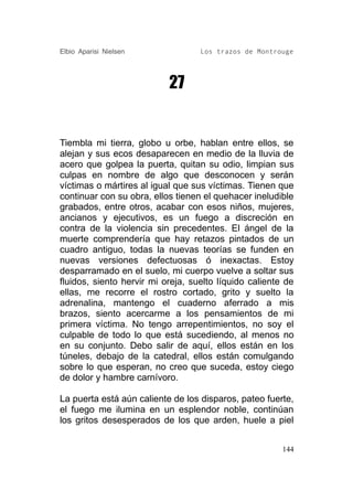 Elbio Aparisi Nielsen              Los trazos de Montrouge




                           27


Tiembla mi tierra, globo u orbe, hablan entre ellos, se
alejan y sus ecos desaparecen en medio de la lluvia de
acero que golpea la puerta, quitan su odio, limpian sus
culpas en nombre de algo que desconocen y serán
víctimas o mártires al igual que sus víctimas. Tienen que
continuar con su obra, ellos tienen el quehacer ineludible
grabados, entre otros, acabar con esos niños, mujeres,
ancianos y ejecutivos, es un fuego a discreción en
contra de la violencia sin precedentes. El ángel de la
muerte comprendería que hay retazos pintados de un
cuadro antiguo, todas la nuevas teorías se funden en
nuevas versiones defectuosas ó inexactas. Estoy
desparramado en el suelo, mi cuerpo vuelve a soltar sus
fluidos, siento hervir mi oreja, suelto líquido caliente de
ellas, me recorre el rostro cortado, grito y suelto la
adrenalina, mantengo el cuaderno aferrado a mis
brazos, siento acercarme a los pensamientos de mi
primera víctima. No tengo arrepentimientos, no soy el
culpable de todo lo que está sucediendo, al menos no
en su conjunto. Debo salir de aquí, ellos están en los
túneles, debajo de la catedral, ellos están comulgando
sobre lo que esperan, no creo que suceda, estoy ciego
de dolor y hambre carnívoro.

La puerta está aún caliente de los disparos, pateo fuerte,
el fuego me ilumina en un esplendor noble, continúan
los gritos desesperados de los que arden, huele a piel


                                                        144
 