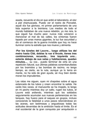 Elbio Aparisi Nielsen              Los trazos de Montrouge


asada, recuerdo el día en que ardió el laboratorio, el olor
a piel chamuscada. Puedo ver el rostro de Poncelet,
aquél día fue glorioso, mi primer parlamentario de una
lista superior a la treintena. Los medios de todo el
mundo hablaban de una nueva rebelión, yo me reía, lo
que siguió fue mucho peor, nunca más volvieron a
mencionar el mal de las calles, los síntomas fueron
tapado por unas manos gigantes, la luz fue oscuridad y
dio el comienzo de la guerra invisible que hoy no hace
iluminar como la estrella que nos mueve y alimenta.

-Por los túneles del Louvre... luego utilizas los del
metro hasta Cité, doblas la rue d´Arcole, tienes tres
combinaciones, recuerda... tres izquierda uno...
estarás debajo de sus salas y habitaciones, quedan
minutos..._ su voz... puedo terminar de oirla en una
repetición natural, sus últimas palabras sonembarulladas
por los bramidos y las bombas de racimo, no tengo
tiempo, es cierto, es la ruta, aunque ya lo tenía en
mente, no ha sido de gran ayuda, sé muy bien donde
moran los imprudentes.

Las ratas me siguen, oyen mi chapoteo sobre el agua
estancada de los tubos y creen encontrar la salida. He
caído tres veces, el manuscrito se ha mojado, lo tengo
en mi pecho mientras doy un salto, rugen los tubos, el
Louvre está ardiendo, mientras que los soldados
seguramente acumulan sus nuevas pertenencias en los
tanques, hay hueco para el saqueo en grupos, incluso
conociendo la fatalidad a unos pasos retorciéndose en
las aceras, son lastimosas y angustiosas todas las
actitudes devenidas de la ambición hasta el límite. Es el
mal occidental de la gran conquista por aniquilación o


                                                        145
 