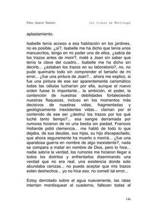 Elbio Aparisi Nielsen             Los trazos de Montrouge


aplastamiento.

Isabelle tenía acceso a esa habitación en los jardines,
no es posible, ¿sí?, Isabelle me ha dicho que tenía unos
manuscritos, tengo en mi poder uno de ellos, ¿sabía de
los trazos antes de morir?, maté a Joan sin saber que
tenía la clave del cuadro... Isabelle me ha dicho sin
decirlo... ¿estaban los trazos en su laboratorio?, no, no
pude quemarlo todo sin comprender el tamaño de mi
error... ¿fue una pintura de Joan?... ahora me explico, si
fue una pintura de ese ser aparentemente carismático
todas las células lucharían por ella, aunque el nuevo
orden fuese lo importante... la ambición, el poder, la
contención de nuestras debilidades fortaleciendo
nuestras flaquezas, incluso en los momentos más
decisivos de nuestras vidas, fragmentadas y
geológicamente inexistentes vidas... claman por el
contenido de ese ser ¿destruí los trazos por los qué
luché tanto tiempo?... esa sangre derramada por
rumores hicieron de mi una bestia sin piedad, Francois
Hollande pidió clemencia... me habló de todo lo que
dejaba, de sus deudas, sus hijas, su hijo discapacitado,
que ahora seguramente ha muerto o morirá... ¿fue una
aparatosa guerra en nombre de algo inexistente?, nada
se compara a matar en nombre de Dios, pero lo hice...
nadie sabría la verdad, los rumores me hicieron llegar a
todos los distritos y enfrentarlos diseminando una
verdad que no era real, una existencia donde solo
abundaba cenizas... no puedo aceptar que mis trazos
estén deshechos... yo no hice eso, no cometí tal error...

Estoy derrotado sobre el agua nuevamente, las ratas
intentan mordisquear el cuaderno, fallecen todas al


                                                       146
 