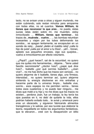 Elbio Aparisi Nielsen                Los trazos de Montrouge


tacto, no se avisan unas a otras y siguen muriendo, me
están cubriendo, solo restan minutos para arroparme
con todas ellas, no sé cuantos. Vamos William, tú
tienes que reconocer lo que eres... no puedo, éstas
sucias ratas están sobre mí, me muerden, estoy
inmovilizado ... William, tienes que terminar... los
trazos de...muévete... vuelve... ... las bombas retumban
incesantes y viajan por los tubos deformando los
sonidos... se apagan lentamente, se encapsulan en un
sonido de reloj... ¡basta! ¡detén el maldito reloj! ¡calla tú
hijo de puta! ¡calla por el amor a tu Dios!... ¡ah!... tronan,
aplasto sus pequeños envases, oigo sus quejidos...
vuelvo a inmovilizarme por efecto voluntario.

...¿Papá?, ¿qué haces?, sal de la oscuridad, no quiero
que me quites mis herramientas... déjame... "tiene usted
fascitis necronizante" ¿doctor Ives?, ¿papá qué dice
Ives?... Isabelle ¿por qué sonríes Isabelle?... ¿Joan
vive?... no me has dicho que los trazos son cenizas... no
quiero alejarme de ti Isabelle, tienes algo, una firmeza,
intensidad... no quiero terminar así, quiero alejarme
sintiendo tu energía disolverse en mis entrañas y
hacerme parte de tu universo limpio... Isabelle vive,
sonríe... esos espejos no me permiten verme... tienes
todos esos cuadernos y no puedo leer ninguno... me
dices que maté a tu hijo y no me dices que los trazos no
existen... perdona Joan, fue un trabajo, la ley tenía los
ojos puestos en ti, no debí de quitarte la vida, ellos
podrían haberlo evitado todo... te avisé y amenacé pero
eras un obcecado, y siguieron fabricando alimentos
transgénicos y lo sabías, por eso tuviste que elaborar la
teoría, respaldarte en todos los argumentos fantásticos,
que te elevaron... creé con tu desaparición un idilio


                                                          147
 
