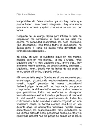 Elbio Aparisi Nielsen             Los trazos de Montrouge


insoportable de fieles ocultos, ya no hay nada que
pueda hacer... solo quiero venganza... hay una mano
que mece la cuna y quiero conocerla de una vez por
todas.

Despierto de un letargo rápido pero infinito, la falta de
respiración me sorprende, el peso de las ratas me
oprime mi capacidad respiratoria, los ecos continúan,
¿no descansan?, han traído todas la municiones, no
quiero mirar a París, no puedo verla devastada por
foráneos sin escrúpulos...

Ya estoy en Cité, el cuaderno sigue en mis manos,
mojado pero en mis manos... la rue d´Arcole, ¿tres
izquierda uno?, sí tres izquierda uno... ahora tres... hay
al menos nueve caminos, las bocas son muy angostas...
izquierda... uno... puedo ver los haces de luz sobre el
túnel, están allí arriba, si puedo oírlos...

-El hombre feliz según Goethe es el que encuentra paz
en su hogar... ¿cuántos de nosotros estamos en paz con
nuestro hogar? ¡levanten las manos compañeros!
¡hablen! ¡digan la verdad!... no hay nadie que pueda
comprender la deforestación asesina y descontrolada
que permitimos todos las mañanas al desayunar
tranquilamente nuestras tostadas. ¡Antes era el miedo al
fin del mundo! teníamos predicciones de todas las
civilizaciones, hubo suicidios masivos creyendo en una
verdadera causa, la bomba atómica nos tuvo en vilo
durante años, los accidentes nucleares, nuestra nueva
alimentación, los descubrimientos más importantes de
los últimos miles de años, pensamos en las cuerdas y la
relatividad general nos dio pasos de coloso en la teoría


                                                       148
 