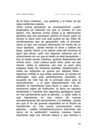 Elbio Aparisi Nielsen            Los trazos de Montrouge


de la física moderna._ sus palabras y el hedor de las
ratas conforman colores.
¡Pero nunca pensamos en autoregularnos! ¿quién
propondría tal intención sin que lo linchen en una
plaza?, hoy decimos juntos ¡basta a la deformación
genética que nos amenaza! ¡somos el futuro! ¡pero no
somos la clave sino una sola puerta en las miles de
combinaciones que se generarán!, solo el principio,
como un gen con escasa información en medio de un
vacío absoluto... donde reinará el amor y sobran las
leyes, ¡tenían razón! ¡y no sabían nada del universo! al
igual que ahora, pero nos dejamos sobornar por el
conocimiento sin ver que el medio no está devastando...
hoy el medio somos nosotros, quienes disponemos del
minuto cero... Joan Ledoux pudo verlo, pudo ver ese
minuto, todos lo sabemos, por eso su gran obra
traspasó todas las fronteras posibles, desbancando a
todas las religiones en guerra por adeptos fieles...
logramos unificar lo que todos queremos, el número es
restringido, todo está perfectamente calculado, la
ecuación de vida nos dio la principal clave para la
reconstrucción... y el gran descubrimiento nos dio
también la herramienta para llevar a cabo la obra...
tendremos siglos de restitución, la tierra se regulará
lentamente y nuestros dos segundos geológicos serán
un mal pensamiento para el planeta... y quién sabe lo
que lograremos en ese marco de nuevas
concatenaciones del conocimiento y la realidad... puede
ser que al fin las guerras espaciales en la ficción se
transformen en una nueva comunicación entre
galaxias... ¡reales compañeros!¡nunca estuvimos tan
cerca de la perfección! nuestros cuerpos fueron
diseñados bajo una fórmula básica y que domina a


                                                     149
 