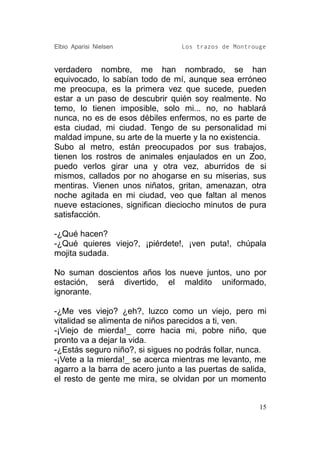 Elbio Aparisi Nielsen             Los trazos de Montrouge


verdadero nombre, me han nombrado, se han
equivocado, lo sabían todo de mí, aunque sea erróneo
me preocupa, es la primera vez que sucede, pueden
estar a un paso de descubrir quién soy realmente. No
temo, lo tienen imposible, solo mi... no, no hablará
nunca, no es de esos débiles enfermos, no es parte de
esta ciudad, mi ciudad. Tengo de su personalidad mi
maldad impune, su arte de la muerte y la no existencia.
Subo al metro, están preocupados por sus trabajos,
tienen los rostros de animales enjaulados en un Zoo,
puedo verlos girar una y otra vez, aburridos de si
mismos, callados por no ahogarse en su miserias, sus
mentiras. Vienen unos niñatos, gritan, amenazan, otra
noche agitada en mi ciudad, veo que faltan al menos
nueve estaciones, significan dieciocho minutos de pura
satisfacción.

-¿Qué hacen?
-¿Qué quieres viejo?, ¡piérdete!, ¡ven puta!, chúpala
mojita sudada.

No suman doscientos años los nueve juntos, uno por
estación, será divertido, el maldito uniformado,
ignorante.

-¿Me ves viejo? ¿eh?, luzco como un viejo, pero mi
vitalidad se alimenta de niños parecidos a ti, ven.
-¡Viejo de mierda!_ corre hacia mi, pobre niño, que
pronto va a dejar la vida.
-¿Estás seguro niño?, si sigues no podrás follar, nunca.
-¡Vete a la mierda!_ se acerca mientras me levanto, me
agarro a la barra de acero junto a las puertas de salida,
el resto de gente me mira, se olvidan por un momento


                                                       15
 
