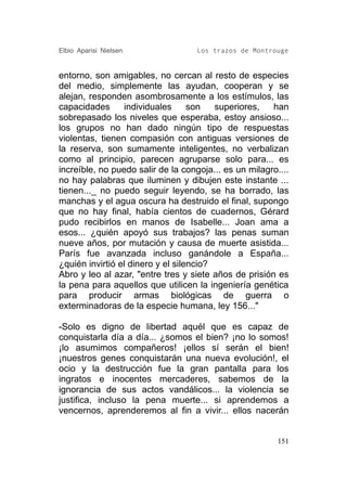 Elbio Aparisi Nielsen               Los trazos de Montrouge


entorno, son amigables, no cercan al resto de especies
del medio, simplemente las ayudan, cooperan y se
alejan, responden asombrosamente a los estímulos, las
capacidades      individuales      son   superiores,   han
sobrepasado los niveles que esperaba, estoy ansioso...
los grupos no han dado ningún tipo de respuestas
violentas, tienen compasión con antiguas versiones de
la reserva, son sumamente inteligentes, no verbalizan
como al principio, parecen agruparse solo para... es
increíble, no puedo salir de la congoja... es un milagro....
no hay palabras que iluminen y dibujen este instante ...
tienen..._ no puedo seguir leyendo, se ha borrado, las
manchas y el agua oscura ha destruido el final, supongo
que no hay final, había cientos de cuadernos, Gérard
pudo recibirlos en manos de Isabelle... Joan ama a
esos... ¿quién apoyó sus trabajos? las penas suman
nueve años, por mutación y causa de muerte asistida...
París fue avanzada incluso ganándole a España...
¿quién invirtió el dinero y el silencio?
Abro y leo al azar, "entre tres y siete años de prisión es
la pena para aquellos que utilicen la ingeniería genética
para producir armas biológicas de guerra o
exterminadoras de la especie humana, ley 156..."

-Solo es digno de libertad aquél que es capaz de
conquistarla día a día... ¿somos el bien? ¡no lo somos!
¡lo asumimos compañeros! ¡ellos sí serán el bien!
¡nuestros genes conquistarán una nueva evolución!, el
ocio y la destrucción fue la gran pantalla para los
ingratos e inocentes mercaderes, sabemos de la
ignorancia de sus actos vandálicos... la violencia se
justifica, incluso la pena muerte... si aprendemos a
vencernos, aprenderemos al fin a vivir... ellos nacerán


                                                         151
 