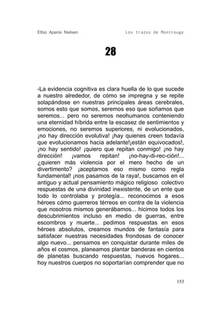 Elbio Aparisi Nielsen             Los trazos de Montrouge




                          28


-La evidencia cognitiva es clara huella de lo que sucede
a nuestro alrededor, de cómo se impregna y se repite
solapándose en nuestras principales áreas cerebrales,
somos esto que somos, seremos eso que soñamos que
seremos... pero no seremos neohumanos conteniendo
una eternidad híbrida entre la escasez de sentimientos y
emociones, no seremos superiores, ni evolucionados,
¡no hay dirección evolutiva! ¡hay quienes creen todavía
que evolucionamos hacia adelante!¡están equivocados!,
¡no hay sentido! ¡quiero que repitan conmigo! ¡no hay
dirección!   ¡vamos     repitan!   ¡no-hay-di-rec-ción!...
¿quieren más violencia por el mero hecho de un
divertimento? ¡aceptamos eso mismo como regla
fundamental! ¡nos pasamos de la raya!, buscamos en el
antiguo y actual pensamiento mágico religioso colectivo
respuestas de una divinidad inexistente, de un ente que
todo lo controlaba y protegía... reconocimos a esos
héroes cómo guerreros térreos en contra de la violencia
que nosotros mismos generábamos... hicimos todos los
descubrimientos incluso en medio de guerras, entre
escombros y muerte... pedimos respuestas en esos
héroes absolutos, creamos mundos de fantasía para
satisfacer nuestras necesidades frondosas de conocer
algo nuevo... pensamos en conquistar durante miles de
años el cosmos, planeamos plantar banderas en cientos
de planetas buscando respuestas, nuevos hogares...
hoy nuestros cuerpos no soportarían comprender que no


                                                       153
 