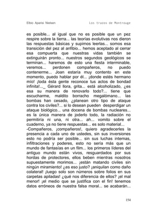 Elbio Aparisi Nielsen               Los trazos de Montrouge


es posible... al igual que no es posible que un pez
respire sobre la tierra... las teorías evolutivas nos dieron
las respuestas básicas y supimos leerlas... somos esa
transición del pez al anfibio... hemos aceptado al cerrar
esa compuerta que nuestras vidas también se
extinguirán pronto... nuestros segundos geológicos se
terminan... haremos de esto una fiesta interminable,
veremos...      perdonen       compañeros,      no    puedo
contenerme... Joan estaría muy contento en este
momento, puedo hablar por él... ¡donde estés hermano
mío! ¡toda ésta gente reconoce tus actos de bondad
infinita!..._ Gérard llora, grita... está alcoholizado, ¿es
esa su manera de renovarlo todo?... tiene que
escucharme, maldito borracho megalómano... las
bombas han cesado, ¿planean otro tipo de ataque
contra los civiles?... si lo desean pueden desperdigar un
ataque biológico... una docena de bombas nucleares...
es la única manera de joderlo todo, la radiación no
permitiría ni una, ni otra... ah... vomito sobre el
cuaderno, ya no tiene respuestas... es solo material...
-Compañeros, ¡compañeros!, quiero agradecerles la
presencia a cada uno de ustedes, sin sus inversiones
esto no podría ser posible... sin sus luchas internas,
infiltraciones y poderes, esto no sería más que un
mundo de fantasías en un film... los primeros líderes del
antiguo mundo están vivos, resguardados por sus
hordas de protectores, ellos beben mientras nosotros
supuestamente morimos... ¡están matando civiles sin
ningún miramiento! ¿es eso justo? ¡aniquilan como daño
colateral! ¡luego solo son números sobre folios en sus
carpetas apiladas! ¿qué nos diferencia de ellos? ¡el mal
menor! ¡el medio que se justifica con el fin! tenemos
datos erróneos de nuestra falsa moral... se acabarán...


                                                         154
 