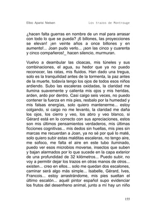 Elbio Aparisi Nielsen              Los trazos de Montrouge


¿hacen falta guerras en nombre de un mal para arrasar
con todo lo que se pueda? ¡6 billones, las proyecciones
se elevan! ¡en veinte años a once billones y en
aumento!... Joan pudo verlo... ¡son las cinco y cuarenta
y cinco compañeros!_ hacen silencio, murmuran.

Vuelvo a deambular las cloacas, mis túneles y sus
combinaciones, el agua, su hedor que ya no puedo
reconocer, las ratas, mis fluidos. Han dado una tregua,
solo es la tranquilidad antes de la tormenta, la paz antes
de la muerte, todavía tengo los ojos de todos esos niños
ardiendo. Subo las escaleras oxidadas, la claridad me
ilumina suavemente y calienta mis ojos y mis heridas,
arden, ardo por dentro. Casi caigo seis veces, no puedo
contener la fuerza en mis pies, resbalo por la humedad y
mis falsas energías, solo quiero mantenerme... estoy
colgando, si caigo no me levanto, la claridad me daña
los ojos, los cierro y veo, los abro y veo blanco, si
Gérard está en lo correcto con sus apreciaciones, estos
son mis últimos pensamientos verdaderos, mis últimas
ficciones cognitivas... mis dedos sin huellas, mis pies sin
marcas me recuerdan a Joan, ya no sé por qué lo maté,
solo quiero subir estas malditas escaleras, no tengo aire,
me sofoco, me falta el aire en este tubo iluminado,
puedo ver esos microbios moverse, insectos que suben
y bajan alarmados por lo que sucede en la capa exterior
de una profundidad de 32 kilómetros... Puedo subir, no
voy a permitir dejar los trazos en otras manos de otros...
existen... creo en ellos... solo me quedan dos escalones,
caminar será algo más simple... Isabelle, Gérard, Ives,
Francois... estoy arrastrándome, mis pies sueltan el
último escalón... aquél pintor español supo evidenciar
los frutos del desenfreno animal, junto a mí hay un niño


                                                        155
 