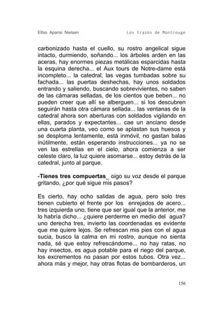 Elbio Aparisi Nielsen              Los trazos de Montrouge


carbonizado hasta el cuello, su rostro angelical sigue
intacto, durmiendo, soñando... los árboles arden en las
aceras, hay enormes piezas metálicas esparcidas hasta
la esquina derecha... el Aux tours de Notre-dame está
incompleto... la catedral, las vegas tumbadas sobre su
fachada... las puertas deshechas, hay unos soldados
entrando y saliendo, buscando sobrevivientes, no saben
de las cámaras selladas, de los cientos que beben... no
pueden creer que allí se alberguen... si los descubren
seguirán hasta otra cámara sellada... las ventanas de la
catedral ahora son aberturas con soldados vigilando en
ellas, parados y expectantes... cae un anciano desde
una cuarta planta, veo como se aplastan sus huesos y
se desploma lentamente, está inmóvil, no gastan balas
inútilmente, están esperando instrucciones... ya no se
ven las estrellas en el cielo, ahora comienza a ser
celeste claro, la luz quiere asomarse... estoy detrás de la
catedral, junto al parque.

-Tienes tres compuertas_ oigo su voz desde el parque
gritando, ¿por qué sigue mis pasos?

Es cierto, hay ocho salidas de agua, pero solo tres
tienen cubierto el frente por los enrejados de acero...
tres izquierda uno, tiene que ser igual que la anterior, me
lo habría dicho... ¿quiere perderme en medio del agua?
uno derecha tres, invierto las coordenadas es evidente
que me quiere lejos. Se refrescan mis pies con el agua
sucia, busco la calma en mi rostro, aunque no sienta
nada, sé que estoy refrescándome... no hay ratas, no
hay insectos, es agua potable para el riego del parque,
los excrementos no pasan por estos tubos. Otra vez...
ahora más y mejor, hay otras flotas de bombarderos, un


                                                        156
 