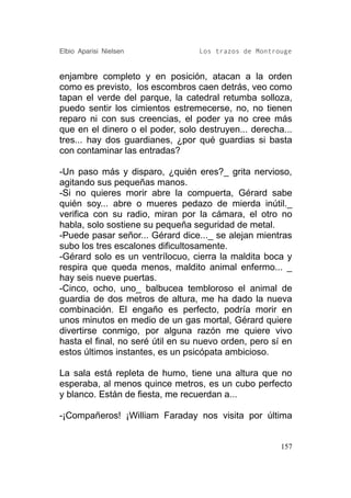 Elbio Aparisi Nielsen             Los trazos de Montrouge


enjambre completo y en posición, atacan a la orden
como es previsto, los escombros caen detrás, veo como
tapan el verde del parque, la catedral retumba solloza,
puedo sentir los cimientos estremecerse, no, no tienen
reparo ni con sus creencias, el poder ya no cree más
que en el dinero o el poder, solo destruyen... derecha...
tres... hay dos guardianes, ¿por qué guardias si basta
con contaminar las entradas?

-Un paso más y disparo, ¿quién eres?_ grita nervioso,
agitando sus pequeñas manos.
-Si no quieres morir abre la compuerta, Gérard sabe
quién soy... abre o mueres pedazo de mierda inútil._
verifica con su radio, miran por la cámara, el otro no
habla, solo sostiene su pequeña seguridad de metal.
-Puede pasar señor... Gérard dice..._ se alejan mientras
subo los tres escalones dificultosamente.
-Gérard solo es un ventrílocuo, cierra la maldita boca y
respira que queda menos, maldito animal enfermo... _
hay seis nueve puertas.
-Cinco, ocho, uno_ balbucea tembloroso el animal de
guardia de dos metros de altura, me ha dado la nueva
combinación. El engaño es perfecto, podría morir en
unos minutos en medio de un gas mortal, Gérard quiere
divertirse conmigo, por alguna razón me quiere vivo
hasta el final, no seré útil en su nuevo orden, pero sí en
estos últimos instantes, es un psicópata ambicioso.

La sala está repleta de humo, tiene una altura que no
esperaba, al menos quince metros, es un cubo perfecto
y blanco. Están de fiesta, me recuerdan a...

-¡Compañeros! ¡William Faraday nos visita por última


                                                       157
 