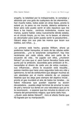 Elbio Aparisi Nielsen               Los trazos de Montrouge


engaño, la totalidad por lo indispensable, lo complejo y
absoluto por una gota de cualquiera de los elementos...
han muerto todos, todos están en otras fases, pronto lo
estaré yo, la pena no me inunda, debería sentarme a
llorar pero solo puedo sentir el odio repulsivo que me
lleva a los trazos... continúa mirándome, mueve sus
manos, quiere hablar, estoy nuevamente dónde estaba,
en el círculo limpio, ya no ríen, no lo besan, el silencio
es abrumador para quién pueda sentir la pesadumbre...
Gérard aleja con sus pies las manos que tocan sus
tobillos, son niños... y...

-Lo primero está hecho, gracias William, ahora ya
podemos hablar tranquilos, el resto de las células están
pereciendo... ¿no te sorprende compañero?, hay tres
recámaras por cada célula, ellos son parte de la
ecuación de vida... he jugado con ellos, ¿murieron
felices? yo creo que sí, pero fueron llevados hasta este
punto por la ambición, escondida pero ambición al fin...
necesitaba el dinero de cada uno de estos cuerpos...
sus influencias... ahora la ecuación está resuelta...
parece mentira que hace unos segundos todo era vida y
optimismo, la red de certidumbre que abogan muchos se
ven atestadas por el manto violento de un zarpazo
fatalista que los aleja para siempre del objetivo inicial...
pronto el gas inundará el aire de todos los túneles... no
habrá máscaras que puedan soportar su acción
devastadora... puedes elegir terminar de arruinar tu saco
de piel y renovar tus dones en una naturaleza que ya no
te reconocerá... o esperar que los minutos te eleven a la
miseria del pensamiento mágico, que tanto daño hizo.
-¿Quién está detrás Gérard?_ miro el efecto Dante que
he logrado por su manipulación.


                                                         159
 