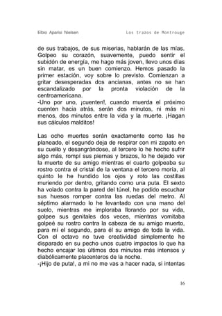 Elbio Aparisi Nielsen              Los trazos de Montrouge


de sus trabajos, de sus miserias, hablarán de las mías.
Golpeo su corazón, suavemente, puedo sentir el
subidón de energía, me hago más joven, llevo unos días
sin matar, es un buen comienzo. Hemos pasado la
primer estación, voy sobre lo previsto. Comienzan a
gritar desesperadas dos ancianas, antes no se han
escandalizado por la pronta violación de la
centroamericana.
-Uno por uno, ¡cuenten!, cuando muerda el próximo
cuenten hacia atrás, serán dos minutos, ni más ni
menos, dos minutos entre la vida y la muerte. ¡Hagan
sus cálculos malditos!

Las ocho muertes serán exactamente como las he
planeado, el segundo deja de respirar con mi zapato en
su cuello y desangrándose, al tercero lo he hecho sufrir
algo más, rompí sus piernas y brazos, lo he dejado ver
la muerte de su amigo mientras el cuarto golpeaba su
rostro contra el cristal de la ventana el tercero moría, al
quinto le he hundido los ojos y roto las costillas
muriendo por dentro, gritando como una puta. El sexto
ha volado contra la pared del túnel, he podido escuchar
sus huesos romper contra las ruedas del metro. Al
séptimo alarmado lo he levantado con una mano del
suelo, mientras me imploraba llorando por su vida,
golpee sus genitales dos veces, mientras vomitaba
golpeé su rostro contra la cabeza de su amigo muerto,
para mí el segundo, para él su amigo de toda la vida.
Con el octavo no tuve creatividad simplemente he
disparado en su pecho unos cuatro impactos lo que ha
hecho encajar los últimos dos minutos más intensos y
diabólicamente placenteros de la noche.
-¡Hijo de puta!, a mi no me vas a hacer nada, si intentas


                                                         16
 