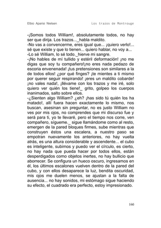 Elbio Aparisi Nielsen              Los trazos de Montrouge


-¡Somos todos William!, absolutamente todos, no hay
ser que dirija. Los trazos..._habla maldito.
-No vas a convencerme, eres igual que... ¡quiero verlo!...
sé que existe y que lo tienen... quiero hablar, no voy a...
-Lo sé William, lo sé todo._hierve mi sangre.
-¡No hables de mí tullido y estéril deformación! ¡no me
digas que soy tu compañero!¡no eres nada pedazo de
escoria envenenada! ¡tus pretensiones son similares a la
de todos ellos! ¿por qué finges? ¡te mientes a ti mismo
por querer seguir respirando! ¡eres un maldito cobarde!
¡no vales nada!, ¡llévame con los trazos y me iré, solo
quiero ver quién los tiene!_ grito, golpeo los cuerpos
inanimados, salto sobre ellos.
-¿Sienten algo William? ¿eh? ¡has sido tú quién los ha
matado!, allí fuera hacen exactamente lo mismo, nos
buscan, asesinan sin preguntar, no es justo William no
ves por mis ojos, no comprendes que mi discurso fue y
será para ti, yo te llevaré, pero el tiempo nos corre, ven
compañero, sígueme._ sigue llamándome como al resto,
emergen de la pared bloques firmes, sube mientras que
construyen éstos una escalera, a nuestro paso se
empotran nuevamente los anteriores, no hay vuelta
atrás, es una altura considerable y ascendente... el cubo
es inteligente, subimos y puedo ver el círculo, es cierto,
no hay nada que pueda hacer por todos ellos, están
desperdigados como objetos inertes, no hay bullicio que
aborrecer. Se configura un hueco oscuro, ingresamos en
él, los últimos escalones vuelven dentro de la pared del
cubo, y con ellos desaparece la luz, bendita oscuridad,
mis ojos me duelen menos, se ajustan a la falta de
ausencia... no hay sonidos, mi estómago sigue haciendo
su efecto, el cuadrado era perfecto, estoy impresionado.



                                                        160
 