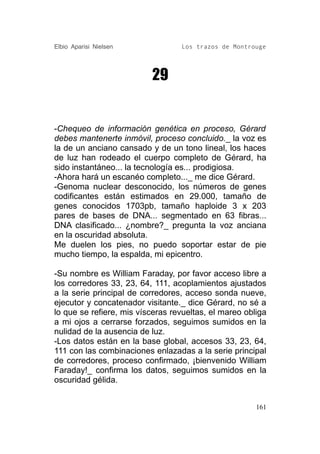 Elbio Aparisi Nielsen             Los trazos de Montrouge




                          29


-Chequeo de información genética en proceso, Gérard
debes mantenerte inmóvil, proceso concluido._ la voz es
la de un anciano cansado y de un tono lineal, los haces
de luz han rodeado el cuerpo completo de Gérard, ha
sido instantáneo... la tecnología es... prodigiosa.
-Ahora hará un escanéo completo..._ me dice Gérard.
-Genoma nuclear desconocido, los números de genes
codificantes están estimados en 29.000, tamaño de
genes conocidos 1703pb, tamaño haploide 3 x 203
pares de bases de DNA... segmentado en 63 fibras...
DNA clasificado... ¿nombre?_ pregunta la voz anciana
en la oscuridad absoluta.
Me duelen los pies, no puedo soportar estar de pie
mucho tiempo, la espalda, mi epicentro.

-Su nombre es William Faraday, por favor acceso libre a
los corredores 33, 23, 64, 111, acoplamientos ajustados
a la serie principal de corredores, acceso sonda nueve,
ejecutor y concatenador visitante._ dice Gérard, no sé a
lo que se refiere, mis vísceras revueltas, el mareo obliga
a mi ojos a cerrarse forzados, seguimos sumidos en la
nulidad de la ausencia de luz.
-Los datos están en la base global, accesos 33, 23, 64,
111 con las combinaciones enlazadas a la serie principal
de corredores, proceso confirmado, ¡bienvenido William
Faraday!_ confirma los datos, seguimos sumidos en la
oscuridad gélida.


                                                       161
 