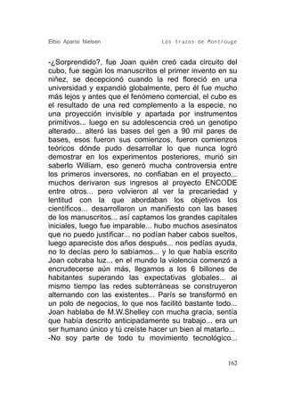 Elbio Aparisi Nielsen             Los trazos de Montrouge


-¿Sorprendido?, fue Joan quién creó cada circuito del
cubo, fue según los manuscritos el primer invento en su
niñez, se decepcionó cuando la red floreció en una
universidad y expandió globalmente, pero él fue mucho
más lejos y antes que el fenómeno comercial, el cubo es
el resultado de una red complemento a la especie, no
una proyección invisible y apartada por instrumentos
primitivos... luego en su adolescencia creó un genotipo
alterado... alteró las bases del gen a 90 mil pares de
bases, esos fueron sus comienzos, fueron comienzos
teóricos dónde pudo desarrollar lo que nunca logró
demostrar en los experimentos posteriores, murió sin
saberlo William, eso generó mucha controversia entre
los primeros inversores, no confiaban en el proyecto...
muchos derivaron sus ingresos al proyecto ENCODE
entre otros... pero volvieron al ver la precariedad y
lentitud con la que abordaban los objetivos los
científicos... desarrollaron un manifiesto con las bases
de los manuscritos... así captamos los grandes capitales
iniciales, luego fue imparable... hubo muchos asesinatos
que no puedo justificar... no podían haber cabos sueltos,
luego apareciste dos años después... nos pedías ayuda,
no lo decías pero lo sabíamos... y lo que había escrito
Joan cobraba luz... en el mundo la violencia comenzó a
encrudecerse aún más, llegamos a los 6 billones de
habitantes superando las expectativas globales... al
mismo tiempo las redes subterráneas se construyeron
alternando con las existentes... París se transformó en
un polo de negocios, lo que nos facilitó bastante todo...
Joan hablaba de M.W.Shelley con mucha gracia, sentía
que había descrito anticipadamente su trabajo... era un
ser humano único y tú creíste hacer un bien al matarlo...
-No soy parte de todo tu movimiento tecnológico...


                                                      162
 