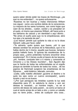 Elbio Aparisi Nielsen              Los trazos de Montrouge


quiero saber dónde están los trazos de Montrouge, ¿es
qué no me entiendes?... no quiero enfurecerme.
-Nuestras no tan buenas y malas intenciones William
nos siguen como una sombra detrás de la consciencia.
La mayoría de los seres humanos, son como hojas que
caen de los árboles... vuelan, vacilan y se precipitan en
el suelo, el mismo que pisamos William, allí fuera junto a
los bárbaros de cascos y sin identidad o aquí dentro...
"No ames el sueño para que no te empobrezcas; abre
tus ojos y te saciarás de pan"...
-¡Los trazos! ¡tendré que quitarte la vida si no lo dices
Gérard!, calla,¡por favor, calla!
-"Te advierto, quién quiera que fueres, ¡oh! tú que
deseas sondear los arcanos de la Naturaleza, que si no
hallas dentro de ti mismo, aquello que buscas, tampoco
podrás hallarlo fuera. Si ignoras las excelencias de tu
propia casa, ¿cómo pretendes humano encontrar otras
excelencias?. En ti tienes oculto el tesoro de los tesoros,
¡oh!, hombre, conócete bien a ti mismo y conocerás el
Universo y a los Dioses reunidos"... San Agustín dijo
que la fuente de todas las enfermedades es el orgullo
porque es también la fuente de todos los vicios... de los
papiros de Hammadi surgieron las enseñanzas de los
Silvanos..._ está histérico, alterado, convulso.
-¡Calla, calla maldito afectado! ¡guíame al destino o te
quito los ojos como un cuervo encrespado!_ quiero
tocarlo y eso no es bueno.
-"¿Por qué persigues las tinieblas cuando la luz está
disponible para ti?, la sabiduría te clama y aún así
deseas la necedad... un hombre inepto... va en el
camino del deseo de cada pasión... es como un barco al
cual el viento arroja de un lado a otro, y como un caballo
que no tiene jinete... antes de cualquier otra cosa...


                                                        163
 