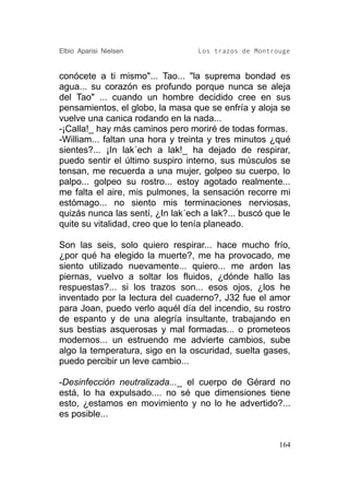 Elbio Aparisi Nielsen             Los trazos de Montrouge


conócete a ti mismo"... Tao... "la suprema bondad es
agua... su corazón es profundo porque nunca se aleja
del Tao" ... cuando un hombre decidido cree en sus
pensamientos, el globo, la masa que se enfría y aloja se
vuelve una canica rodando en la nada...
-¡Calla!_ hay más caminos pero moriré de todas formas.
-William... faltan una hora y treinta y tres minutos ¿qué
sientes?... ¡In lak´ech a lak!_ ha dejado de respirar,
puedo sentir el último suspiro interno, sus músculos se
tensan, me recuerda a una mujer, golpeo su cuerpo, lo
palpo... golpeo su rostro... estoy agotado realmente...
me falta el aire, mis pulmones, la sensación recorre mi
estómago... no siento mis terminaciones nerviosas,
quizás nunca las sentí, ¿In lak´ech a lak?... buscó que le
quite su vitalidad, creo que lo tenía planeado.

Son las seis, solo quiero respirar... hace mucho frío,
¿por qué ha elegido la muerte?, me ha provocado, me
siento utilizado nuevamente... quiero... me arden las
piernas, vuelvo a soltar los fluidos, ¿dónde hallo las
respuestas?... si los trazos son... esos ojos, ¿los he
inventado por la lectura del cuaderno?, J32 fue el amor
para Joan, puedo verlo aquél día del incendio, su rostro
de espanto y de una alegría insultante, trabajando en
sus bestias asquerosas y mal formadas... o prometeos
modernos... un estruendo me advierte cambios, sube
algo la temperatura, sigo en la oscuridad, suelta gases,
puedo percibir un leve cambio...

-Desinfección neutralizada..._ el cuerpo de Gérard no
está, lo ha expulsado.... no sé que dimensiones tiene
esto, ¿estamos en movimiento y no lo he advertido?...
es posible...


                                                       164
 