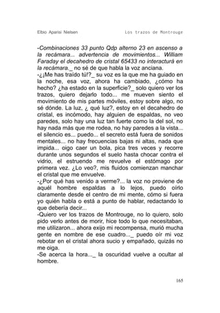 Elbio Aparisi Nielsen              Los trazos de Montrouge


-Combinaciones 33 punto Qdp alterno 23 en ascenso a
la recámara... advertencia de movimientos... William
Faraday el decahedro de cristal 65433 no interacturá en
la recámara._ no sé de que habla la voz anciana.
-¿¡Me has traído tú!?_ su voz es la que me ha guiado en
la noche, esa voz, ahora ha cambiado, ¿cómo ha
hecho? ¿ha estado en la superficie?_ solo quiero ver los
trazos, quiero dejarlo todo... me mueven siento el
movimiento de mis partes móviles, estoy sobre algo, no
sé dónde. La luz, ¿ qué luz?, estoy en el decahedro de
cristal, es incómodo, hay alguien de espaldas, no veo
paredes, solo hay una luz tan fuerte como la del sol, no
hay nada más que me rodea, no hay paredes a la vista...
el silencio es... puedo... el secreto está fuera de sonidos
mentales... no hay frecuencias bajas ni altas, nada que
impida... oigo caer un bola, pica tres veces y recorre
durante unos segundos el suelo hasta chocar contra el
vidrio, el estruendo me revuelve el estómago por
primera vez. ¿Lo veo?, mis fluidos comienzan manchar
el cristal que me envuelve.
-¿Por qué has venido a verme?... la voz no proviene de
aquél hombre espaldas a lo lejos, puedo oírlo
claramente desde el centro de mi mente, cómo si fuera
yo quién habla o está a punto de hablar, redactando lo
que debería decir...
-Quiero ver los trazos de Montrouge, no lo quiero, solo
pido verlo antes de morir, hice todo lo que necesitaban,
me utilizaron... ahora exijo mi recompensa, murió mucha
gente en nombre de ese cuadro..._ puedo oír mi voz
rebotar en el cristal ahora sucio y empañado, quizás no
me oiga.
-Se acerca la hora..._ la oscuridad vuelve a ocultar al
hombre.


                                                        165
 