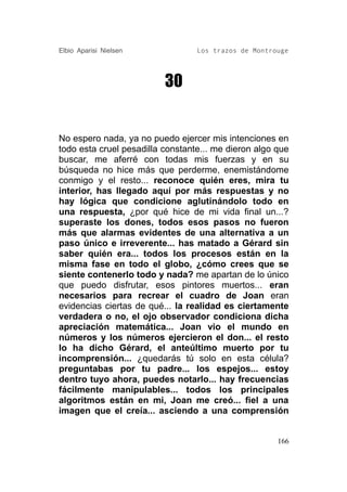 Elbio Aparisi Nielsen             Los trazos de Montrouge




                          30


No espero nada, ya no puedo ejercer mis intenciones en
todo esta cruel pesadilla constante... me dieron algo que
buscar, me aferré con todas mis fuerzas y en su
búsqueda no hice más que perderme, enemistándome
conmigo y el resto... reconoce quién eres, mira tu
interior, has llegado aquí por más respuestas y no
hay lógica que condicione aglutinándolo todo en
una respuesta, ¿por qué hice de mi vida final un...?
superaste los dones, todos esos pasos no fueron
más que alarmas evidentes de una alternativa a un
paso único e irreverente... has matado a Gérard sin
saber quién era... todos los procesos están en la
misma fase en todo el globo, ¿cómo crees que se
siente contenerlo todo y nada? me apartan de lo único
que puedo disfrutar, esos pintores muertos... eran
necesarios para recrear el cuadro de Joan eran
evidencias ciertas de qué... la realidad es ciertamente
verdadera o no, el ojo observador condiciona dicha
apreciación matemática... Joan vio el mundo en
números y los números ejercieron el don... el resto
lo ha dicho Gérard, el anteúltimo muerto por tu
incomprensión... ¿quedarás tú solo en esta célula?
preguntabas por tu padre... los espejos... estoy
dentro tuyo ahora, puedes notarlo... hay frecuencias
fácilmente manipulables... todos los principales
algoritmos están en mi, Joan me creó... fiel a una
imagen que el creía... asciendo a una comprensión


                                                      166
 